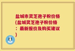 盐城市灵芝孢子粉价格(盐城灵芝孢子粉价格：最新报价及购买建议)