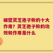 破壁灵芝孢子粉的十大作用？灵芝孢子粉的功效和作用是什么