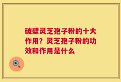 破壁灵芝孢子粉的十大作用？灵芝孢子粉的功效和作用是什么