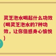 灵芝泡水喝起什么功效(喝灵芝泡水的7种功效，让你倍感身心愉悦)