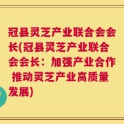 冠县灵芝产业联合会会长(冠县灵芝产业联合会会长：加强产业合作 推动灵芝产业高质量发展)