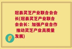 冠县灵芝产业联合会会长(冠县灵芝产业联合会会长：加强产业合作 推动灵芝产业高质量发展)