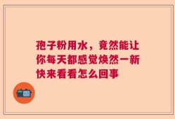 孢子粉用水，竟然能让你每天都感觉焕然一新快来看看怎么回事