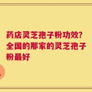 药店灵芝孢子粉功效？全国的那家的灵芝孢子粉最好