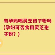 有孕妈喝灵芝孢子粉吗(孕妇可否食用灵芝孢子粉？)