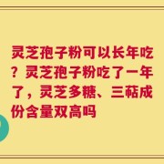灵芝孢子粉可以长年吃？灵芝孢子粉吃了一年了，灵芝多糖、三萜成份含量双高吗