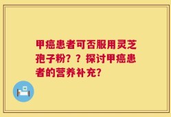 甲癌患者可否服用灵芝孢子粉？？探讨甲癌患者的营养补充？