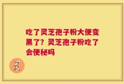 吃了灵芝孢子粉大便变黑了？灵芝孢子粉吃了会便秘吗