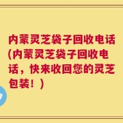 内蒙灵芝袋子回收电话(内蒙灵芝袋子回收电话，快来收回您的灵芝包装！)