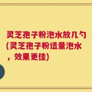 灵芝孢子粉泡水放几勺(灵芝孢子粉适量泡水，效果更佳)