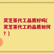灵芝茶代工品质好吗(灵芝茶代工的品质如何？)