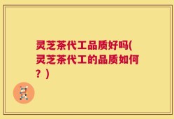灵芝茶代工品质好吗(灵芝茶代工的品质如何？)