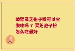 破壁灵芝孢子粉可以空腹吃吗 ？灵芝孢子粉怎么吃最好