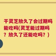 干灵芝放久了会过期吗能吃吗(灵芝能过期吗？放久了还能吃吗？)