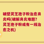 破壁灵芝孢子粉治愈鼻炎吗(破解鼻炎难题？灵芝孢子粉或有一线治愈之机)