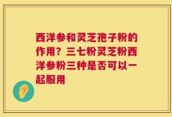 西洋参和灵芝孢子粉的作用？三七粉灵芝粉西洋参粉三种是否可以一起服用