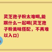灵芝孢子粉太难喝,能跟什么一起喝(灵芝孢子粉美味搭配，不再难以入口)