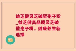 益芝健灵芝破壁孢子粉_益芝健高品质灵芝破壁孢子粉，健康养生新选择