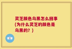 灵芝颜色乌黑怎么回事(为什么灵芝的颜色是乌黑的？)