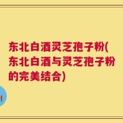 东北白酒灵芝孢子粉(东北白酒与灵芝孢子粉的完美结合)