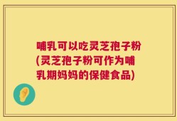 哺乳可以吃灵芝孢子粉(灵芝孢子粉可作为哺乳期妈妈的保健食品)