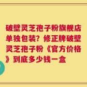 破壁灵芝孢子粉旗舰店单独包装？修正牌破壁灵芝孢子粉《官方价格》到底多少钱一盒
