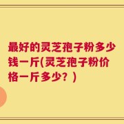最好的灵芝孢子粉多少钱一斤(灵芝孢子粉价格一斤多少？)