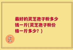 最好的灵芝孢子粉多少钱一斤(灵芝孢子粉价格一斤多少？)
