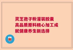 灵芝孢子粉灌装胶囊 高品质原料精心加工成就健康养生新选择