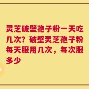 灵芝破壁孢子粉一天吃几次？破壁灵芝孢子粉每天服用几次，每次服多少