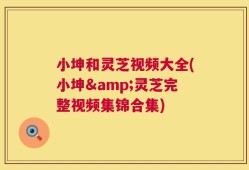 小坤和灵芝视频大全(小坤&灵芝完整视频集锦合集)