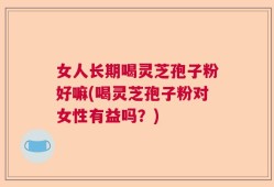 女人长期喝灵芝孢子粉好嘛(喝灵芝孢子粉对女性有益吗？)