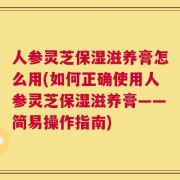 人参灵芝保湿滋养膏怎么用(如何正确使用人参灵芝保湿滋养膏——简易操作指南)