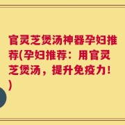 官灵芝煲汤神器孕妇推荐(孕妇推荐：用官灵芝煲汤，提升免疫力！)