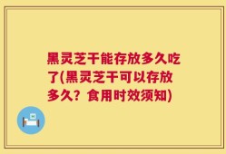 黑灵芝干能存放多久吃了(黑灵芝干可以存放多久？食用时效须知)