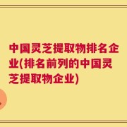 中国灵芝提取物排名企业(排名前列的中国灵芝提取物企业)