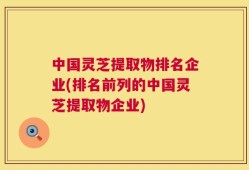 中国灵芝提取物排名企业(排名前列的中国灵芝提取物企业)
