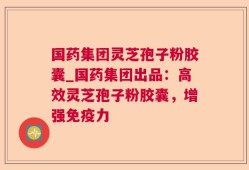 国药集团灵芝孢子粉胶囊_国药集团出品：高效灵芝孢子粉胶囊，增强免疫力
