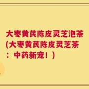 大枣黄芪陈皮灵芝泡茶(大枣黄芪陈皮灵芝茶：中药新宠！)