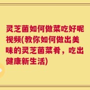 灵芝菌如何做菜吃好呢视频(教你如何做出美味的灵芝菌菜肴，吃出健康新生活)