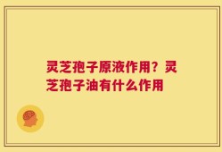 灵芝孢子原液作用？灵芝孢子油有什么作用