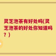 灵芝泡茶有好处吗(灵芝泡茶的好处你知道吗？)