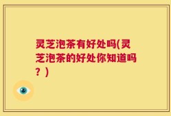 灵芝泡茶有好处吗(灵芝泡茶的好处你知道吗？)