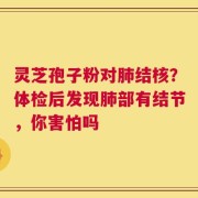 灵芝孢子粉对肺结核？体检后发现肺部有结节，你害怕吗