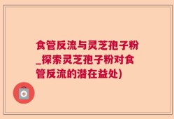 食管反流与灵芝孢子粉_探索灵芝孢子粉对食管反流的潜在益处)