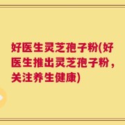 好医生灵芝孢子粉(好医生推出灵芝孢子粉，关注养生健康)