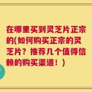 在哪里买到灵芝片正宗的(如何购买正宗的灵芝片？推荐几个值得信赖的购买渠道！)