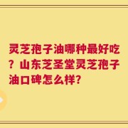 灵芝孢子油哪种最好吃？山东芝圣堂灵芝孢子油口碑怎么样？