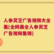 人参灵芝广告视频大全集(全网最全人参灵芝广告视频集锦)
