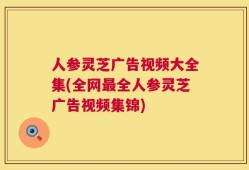 人参灵芝广告视频大全集(全网最全人参灵芝广告视频集锦)